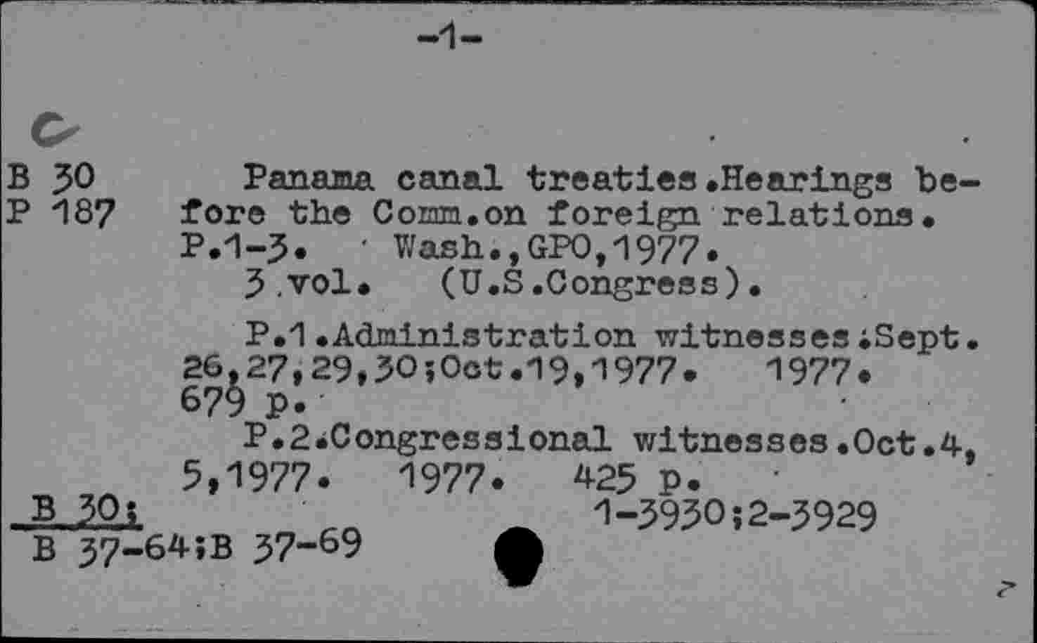 ﻿В JO Panama canal treaties.Hearings be-
P 187 fore the Солт.on foreign relations.
P.1-J.	• Wash., GPO, '1977.
J.vol. (U.S.Congress).
P.1.Administration witnessesiSept.
26.27,29,5O;Oct.19,1977.	1977.
679 p.'
P.S^Congressional witnesses .Oct.4-, 5,1977.	1977.	42$ p.
в 30i	'	_ 1-3930:2-3929
в 37-64:в 37-69	A